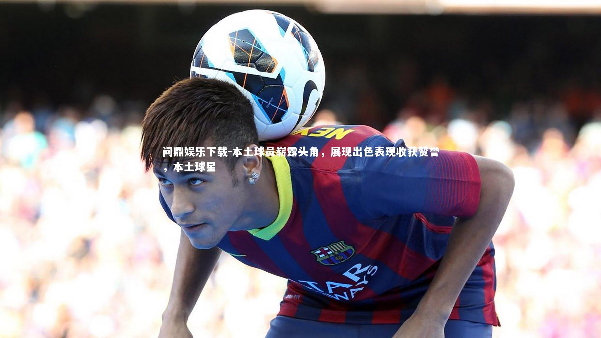 本土球员崭露头角，展现出色表现收获赞誉，本土球星